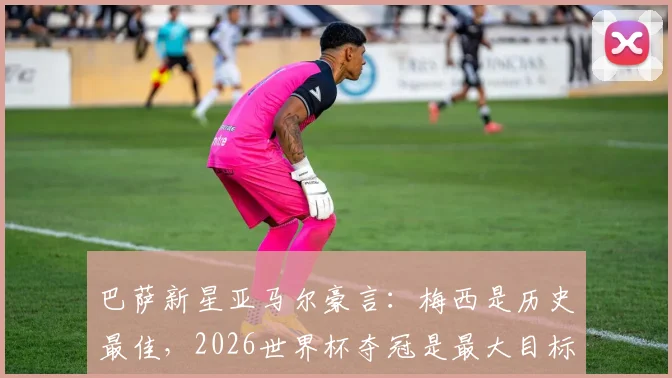 巴萨新星亚马尔豪言:梅西是历史最佳,2026世界杯夺冠是最大目标,他能成为梅西接班人吗?