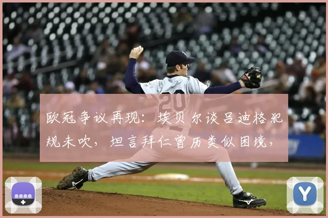 欧冠争议再现:埃贝尔谈吕迪格犯规未吹,坦言拜仁曾历类似困境,解读判罚影响