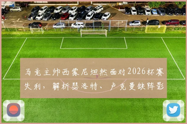 马竞主帅西蒙尼坦然面对2026杯赛失利,解析瑟洛特、卢克曼缺阵影响及阵容调整策略