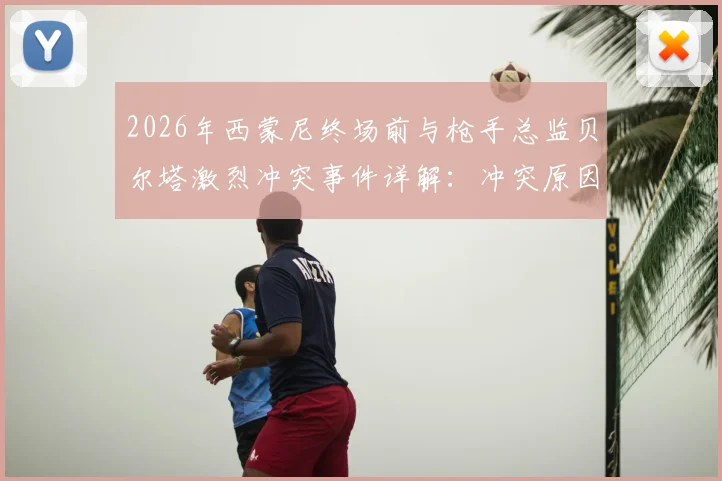 2026年西蒙尼终场前与枪手总监贝尔塔激烈冲突事件详解：冲突原因、现场视频与工作人员拉开全过程