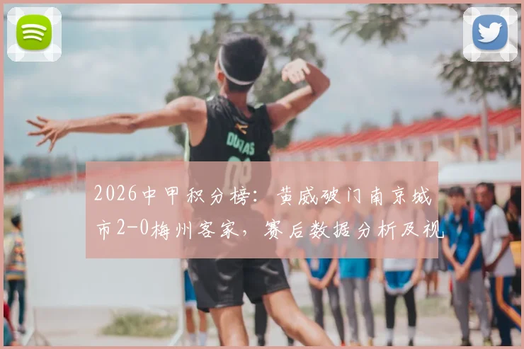 2026中甲积分榜：黄威破门南京城市2-0梅州客家，赛后数据分析及视频集锦