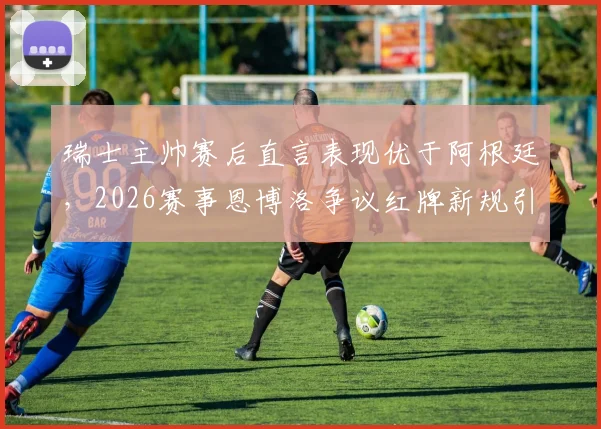 瑞士主帅赛后直言表现优于阿根廷,2026赛事恩博洛争议红牌新规引质疑,规则解读与赛事复盘