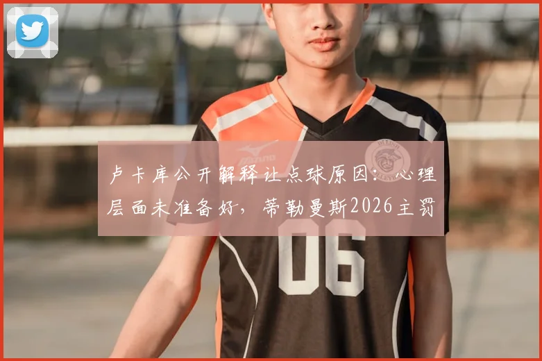卢卡库公开解释让点球原因:心理层面未准备好,蒂勒曼斯2026主罚背后的球队决策