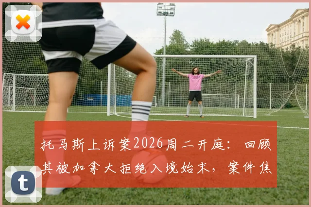 托马斯上诉案2026周二开庭：回顾其被加拿大拒绝入境始末，案件焦点与走向分析
