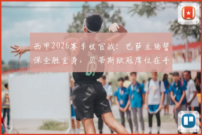西甲2026赛季收官战:巴萨主场誓保全胜金身,贝蒂斯欧冠席位在手战意成疑