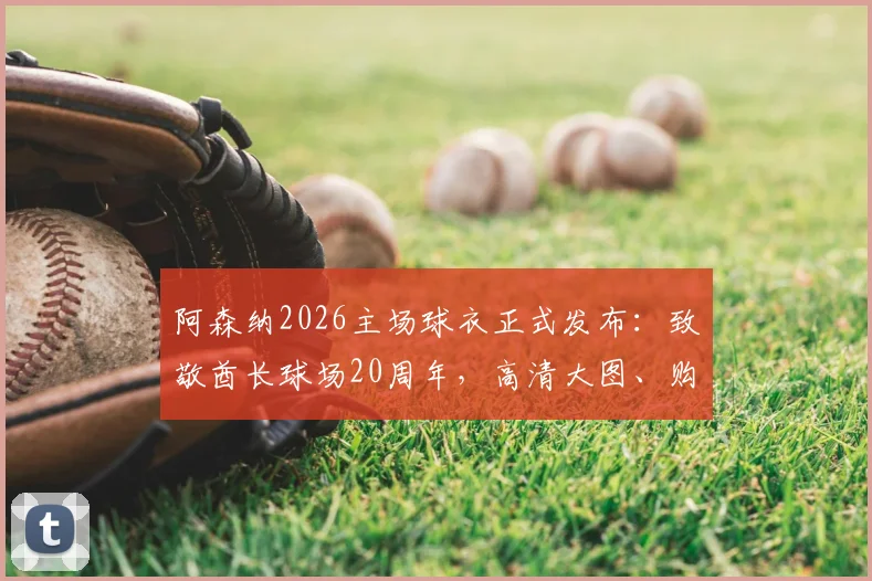 阿森纳2026主场球衣正式发布:致敬酋长球场20周年,高清大图、购买渠道及设计细节全解析