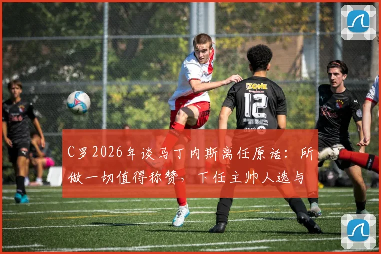 C罗2026年谈马丁内斯离任原话:所做一切值得称赞,下任主帅人选与我无关