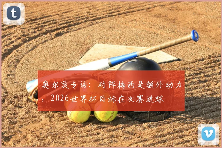 奥尔莫专访：对阵梅西是额外动力，2026世界杯目标在决赛进球