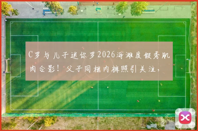 C罗与儿子迷你罗2026海滩度假秀肌肉合影！父子同框内裤照引关注，详解迷你罗运动成长之路