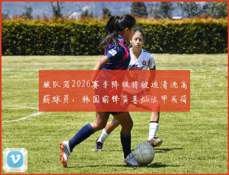 狼队若2026赛季降级将被迫清洗高薪球员，韩国前锋黄喜灿法甲或荷甲转会前景深度解析