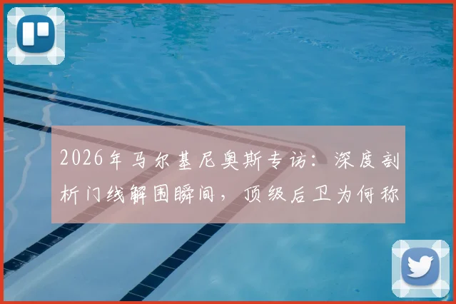 2026年马尔基尼奥斯专访：深度剖析门线解围瞬间，顶级后卫为何称救球快感超越进球？附赛后反应与防守心态全解析