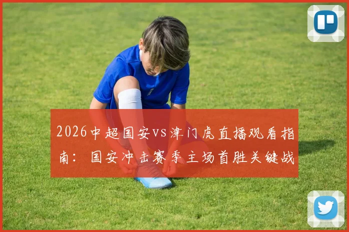 2026中超国安vs津门虎直播观看指南：国安冲击赛季主场首胜关键战，津门虎客场往绩与破咒可能性分析