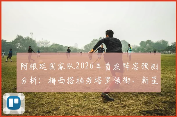阿根廷国家队2026年首发阵容预测分析:梅西搭档劳塔罗领衔,新星阿尔瓦雷斯、恩佐等中后场核心崛起