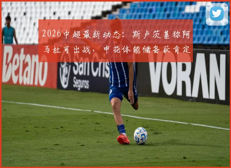 2026中超最新动态：斯卢茨基称阿马杜可出战，申花体能储备获肯定，附球队近期赛程分析