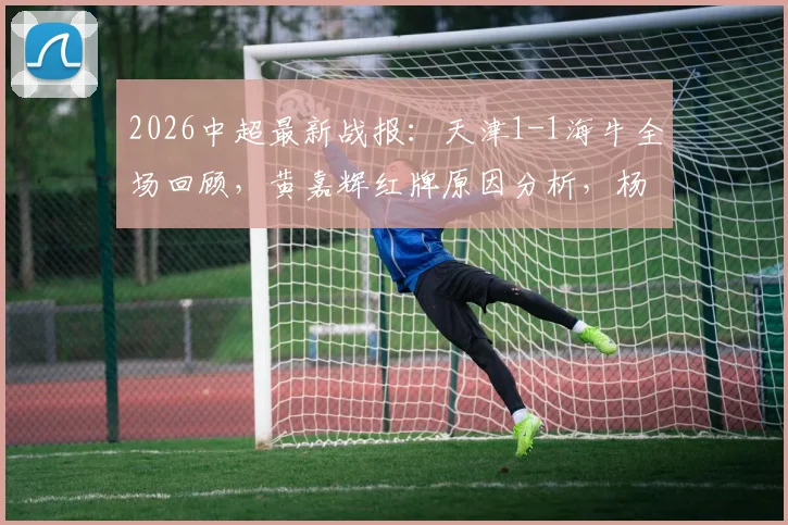 2026中超最新战报:天津1-1海牛全场回顾,黄嘉辉红牌原因分析,杨帆压哨乌龙瞬间解读