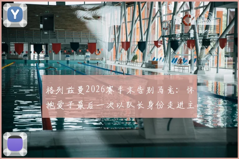 格列兹曼2026赛季末告别马竞：怀抱爱子最后一次以队长身份走进主场，队长生涯落幕细节回顾