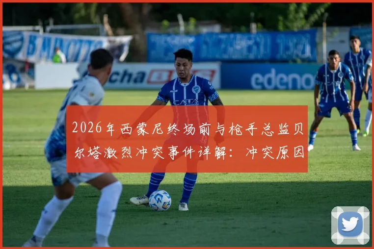 2026年西蒙尼终场前与枪手总监贝尔塔激烈冲突事件详解:冲突原因、现场视频与工作人员拉开全过程