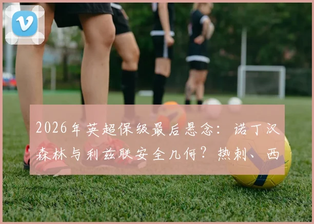 2026年英超保级最后悬念：诺丁汉森林与利兹联安全几何？热刺、西汉姆四轮生死战全解析