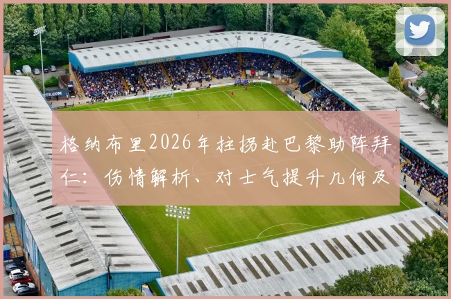 格纳布里2026年拄拐赴巴黎助阵拜仁：伤情解析、对士气提升几何及缺阵下的战术应对