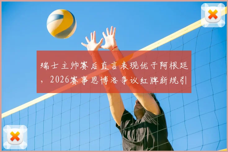 瑞士主帅赛后直言表现优于阿根廷，2026赛事恩博洛争议红牌新规引质疑，规则解读与赛事复盘