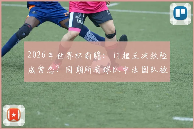 2026年世界杯前瞻：门框五次救险成常态？同期所有球队中法国队被门框拯救次数最多！