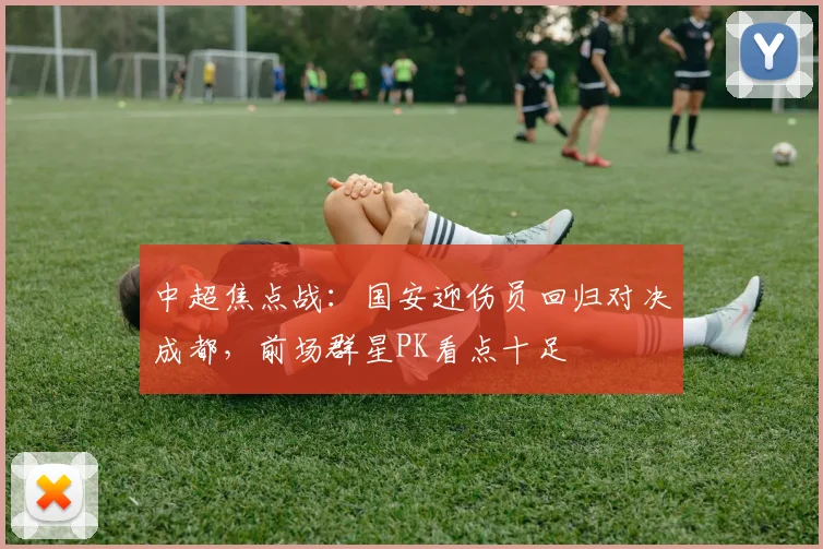 中超焦点战:国安迎伤员回归对决成都,前场群星PK看点十足
