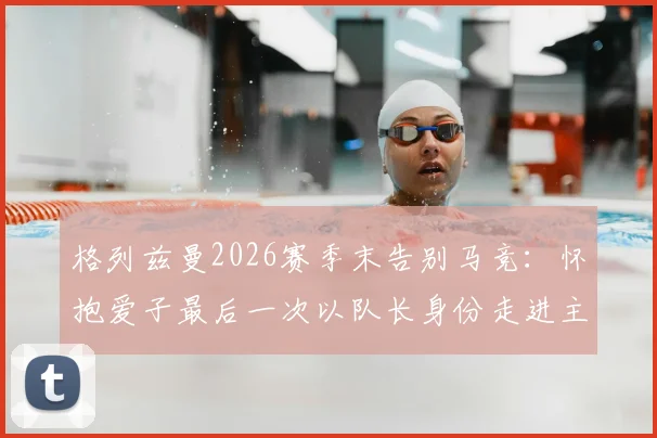 格列兹曼2026赛季末告别马竞：怀抱爱子最后一次以队长身份走进主场，队长生涯落幕细节回顾