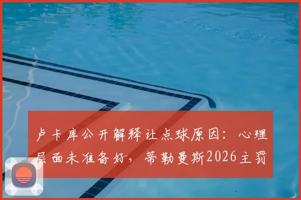 卢卡库公开解释让点球原因:心理层面未准备好,蒂勒曼斯2026主罚背后的球队决策