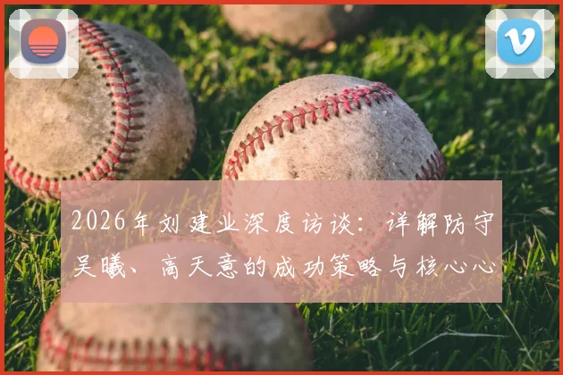 2026年刘建业深度访谈：详解防守吴曦、高天意的成功策略与核心心得，中场防守实战经验分享