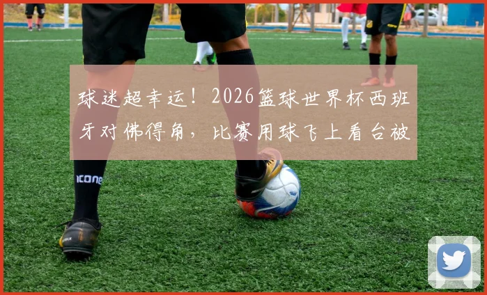 球迷超幸运！2026篮球世界杯西班牙对佛得角，比赛用球飞上看台被观众接到全过程