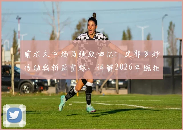 前尤文中场马绩效回忆：皮耶罗妙传助我斩获首球，详解2026年婉拒教练席的真实压力内幕