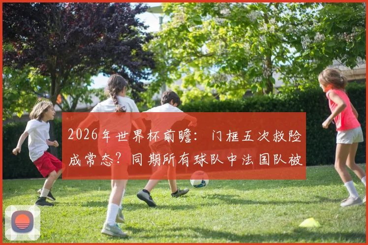 2026年世界杯前瞻：门框五次救险成常态？同期所有球队中法国队被门框拯救次数最多！