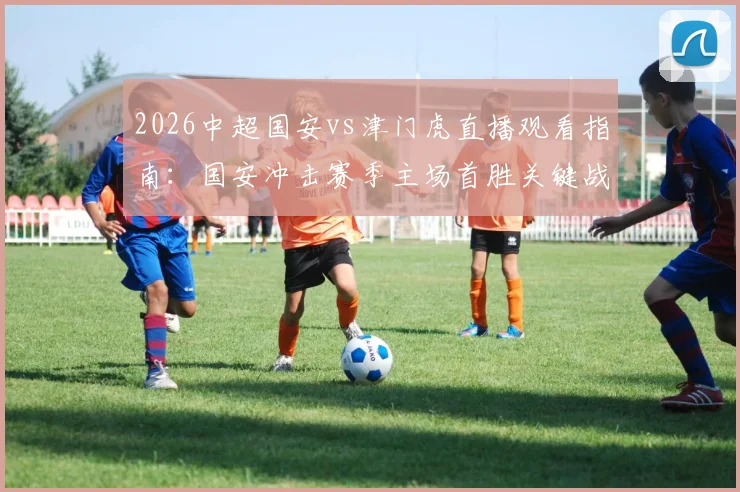 2026中超国安vs津门虎直播观看指南：国安冲击赛季主场首胜关键战，津门虎客场往绩与破咒可能性分析