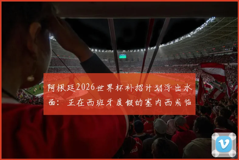 阿根廷2026世界杯补招计划浮出水面:正在西班牙度假的塞内西或临危受命,后防线补强关键分析