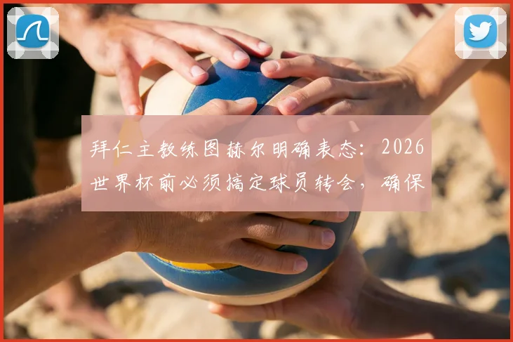 拜仁主教练图赫尔明确表态:2026世界杯前必须搞定球员转会,确保国脚不受干扰