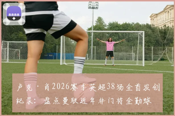 卢克·肖2026赛季英超38场全首发创纪录：盘点曼联近年非门将全勤球员，含数据深度分析