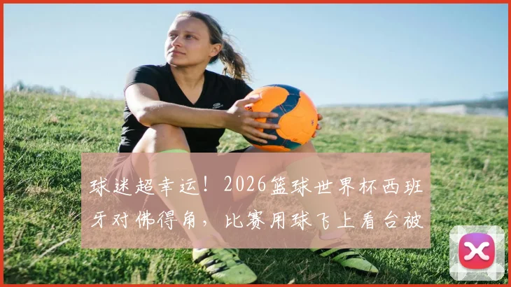 球迷超幸运！2026篮球世界杯西班牙对佛得角，比赛用球飞上看台被观众接到全过程