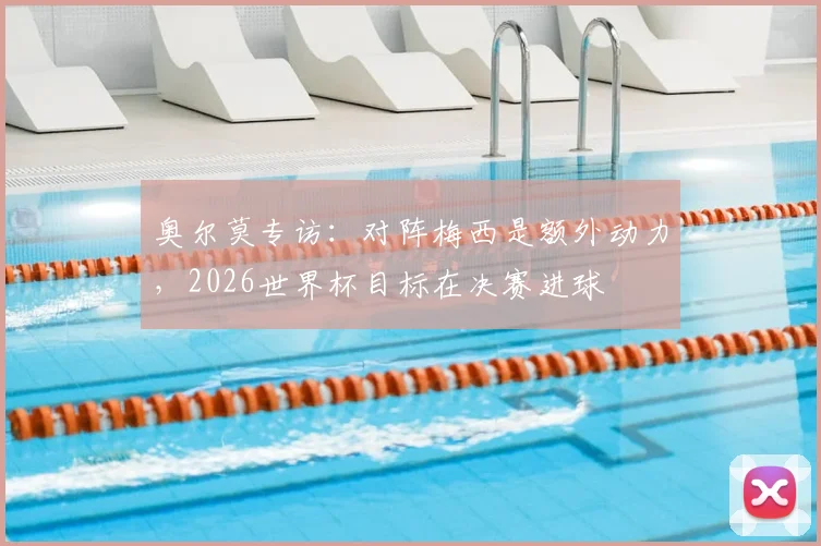 奥尔莫专访:对阵梅西是额外动力,2026世界杯目标在决赛进球