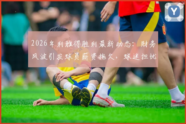 2026年利雅得胜利最新动态:财务风波引发球员薪资拖欠,球迷担忧俱乐部未来走向