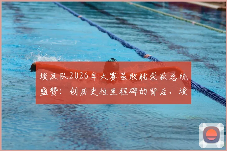 埃及队2026年大赛虽败犹荣获总统盛赞：创历史性里程碑的背后，埃及足球的坚韧与突破全解析
