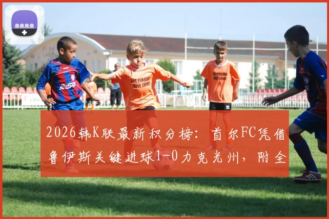 2026韩K联最新积分榜：首尔FC凭借鲁伊斯关键进球1-0力克光州，附全场战报及双方历史战绩分析
