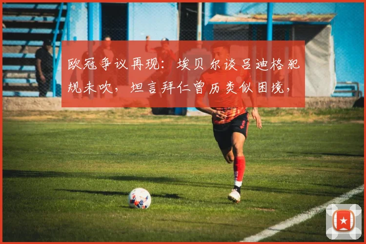 欧冠争议再现：埃贝尔谈吕迪格犯规未吹，坦言拜仁曾历类似困境，解读判罚影响