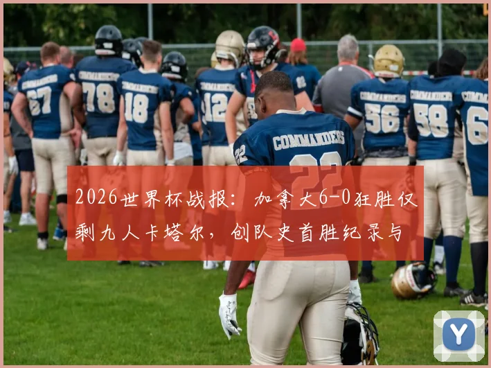 2026世界杯战报：加拿大6-0狂胜仅剩九人卡塔尔，创队史首胜纪录与出线形势解析