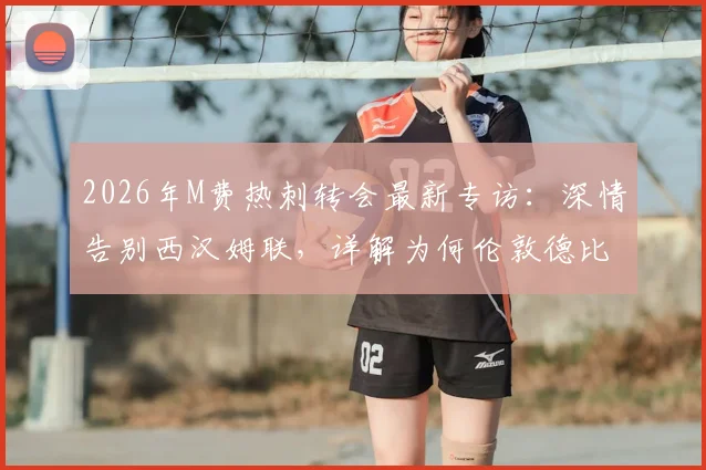2026年M费热刺转会最新专访：深情告别西汉姆联，详解为何伦敦德比对手在心中特殊