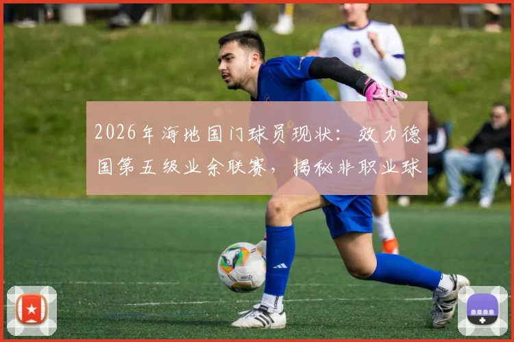 2026年海地国门球员现状：效力德国第五级业余联赛，揭秘非职业球员的国家队之路