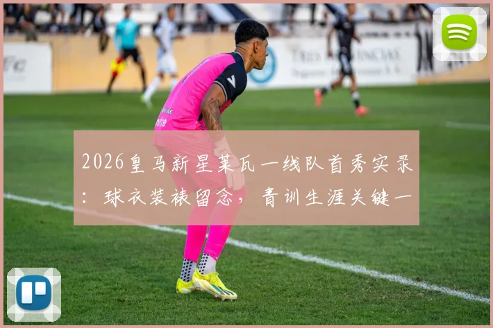 2026皇马新星莱瓦一线队首秀实录：球衣装裱留念，青训生涯关键一步全解析