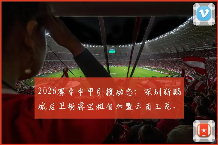 2026赛季中甲引援动态:深圳新鹏城后卫胡睿宝租借加盟云南玉昆,对球队防线有何补强作用?