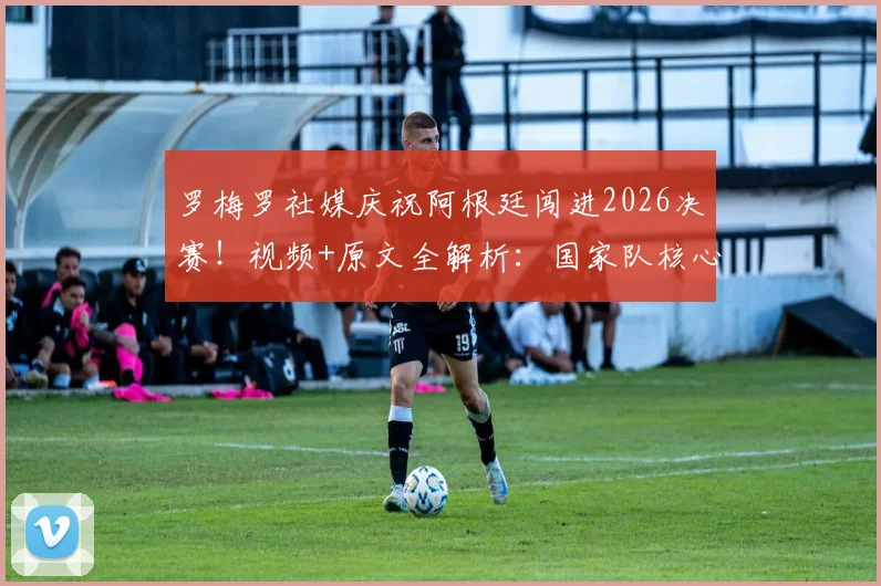 罗梅罗社媒庆祝阿根廷闯进2026决赛！视频+原文全解析：国家队核心誓言再次倾尽全力，决赛阵容引热议