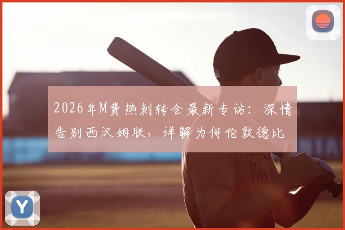 2026年M费热刺转会最新专访:深情告别西汉姆联,详解为何伦敦德比对手在心中特殊