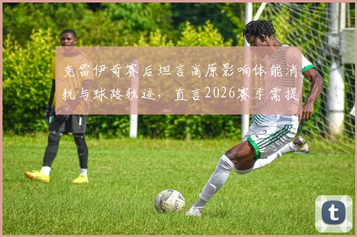 克雷伊奇赛后坦言高原影响体能消耗与球路轨迹，直言2026赛季需提前适应
